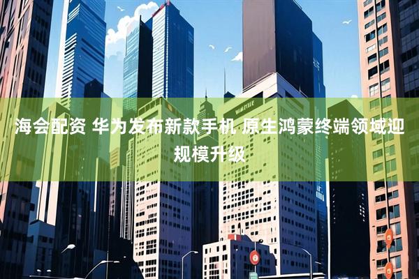 海会配资 华为发布新款手机 原生鸿蒙终端领域迎规模升级