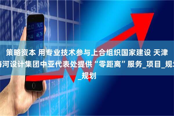 策略资本 用专业技术参与上合组织国家建设 天津海河设计集团中亚代表处提供“零距离”服务_项目_规划