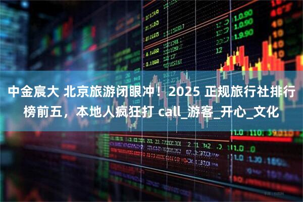 中金宸大 北京旅游闭眼冲！2025 正规旅行社排行榜前五，本地人疯狂打 call_游客_开心_文化