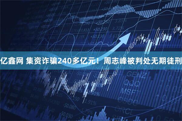 亿鑫网 集资诈骗240多亿元！周志峰被判处无期徒刑