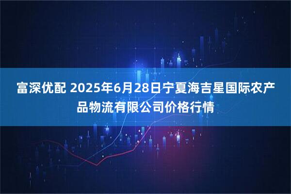 富深优配 2025年6月28日宁夏海吉星国际农产品物流有限公司价格行情