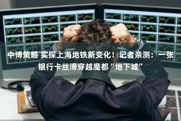 中博策略 实探上海地铁新变化！记者亲测：一张银行卡丝滑穿越魔都“地下城”