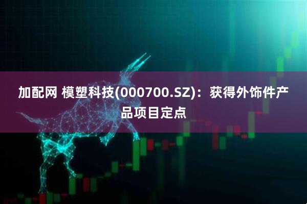 加配网 模塑科技(000700.SZ)：获得外饰件产品项目定点