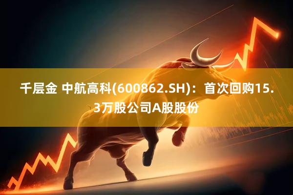 千层金 中航高科(600862.SH)：首次回购15.3万股公司A股股份