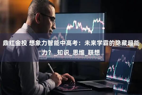 鼎红金投 想象力智能中高考：未来学霸的隐藏超能力？_知识_思维_联想