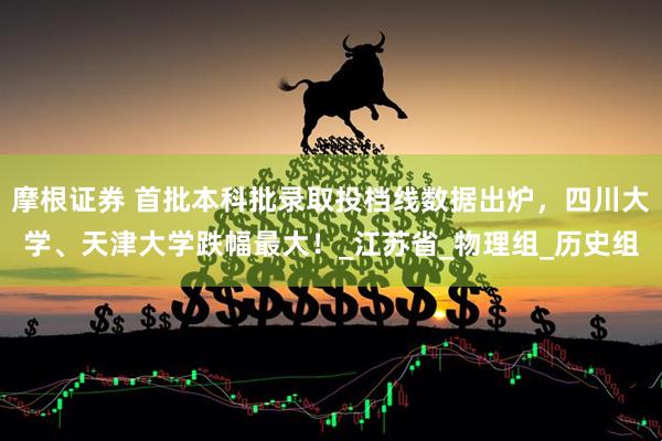 摩根证券 首批本科批录取投档线数据出炉，四川大学、天津大学跌幅最大！_江苏省_物理组_历史组