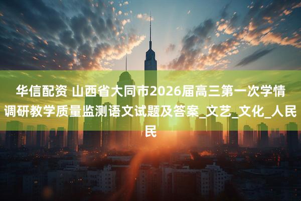 华信配资 山西省大同市2026届高三第一次学情调研教学质量监测语文试题及答案_文艺_文化_人民