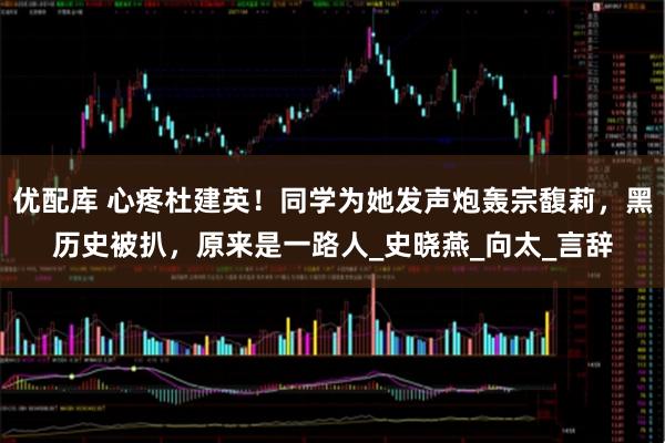 优配库 心疼杜建英！同学为她发声炮轰宗馥莉，黑历史被扒，原来是一路人_史晓燕_向太_言辞