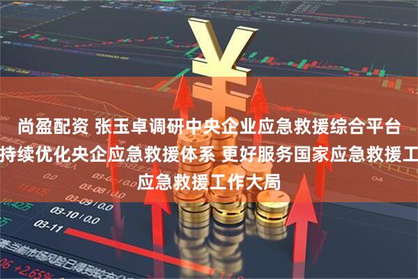 尚盈配资 张玉卓调研中央企业应急救援综合平台强调：持续优化央企应急救援体系 更好服务国家应急救援工作大局