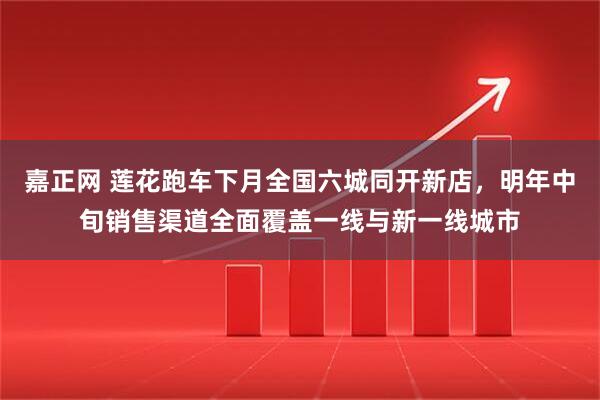 嘉正网 莲花跑车下月全国六城同开新店，明年中旬销售渠道全面覆盖一线与新一线城市