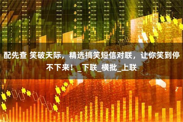 配先查 笑破天际，精选搞笑短信对联，让你笑到停不下来！_下联_横批_上联