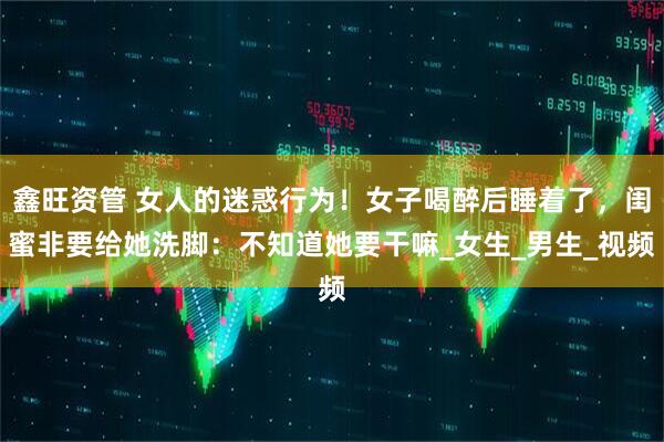 鑫旺资管 女人的迷惑行为！女子喝醉后睡着了，闺蜜非要给她洗脚：不知道她要干嘛_女生_男生_视频