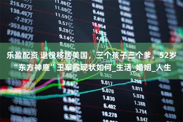 乐盈配资 退役移居美国，三个孩子三个爹，52岁“东方神鹿”王军霞现状如何_生活_婚姻_人生