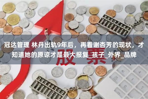 冠达管理 林丹出轨9年后，再看谢杏芳的现状，才知道她的原谅才是最大报复_孩子_外界_品牌