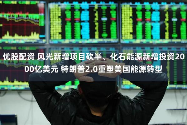 优股配资 风光新增项目砍半、化石能源新增投资2000亿美元 特朗普2.0重塑美国能源转型