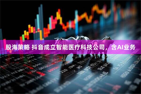 股海策略 抖音成立智能医疗科技公司，含AI业务