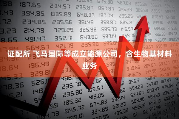 证配所 飞马国际等成立能源公司，含生物基材料业务