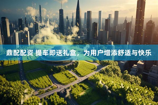 鼎配配资 提车即送礼盒，为用户增添舒适与快乐