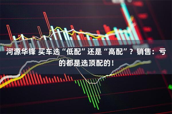 河源华锋 买车选“低配”还是“高配”？销售：亏的都是选顶配的！