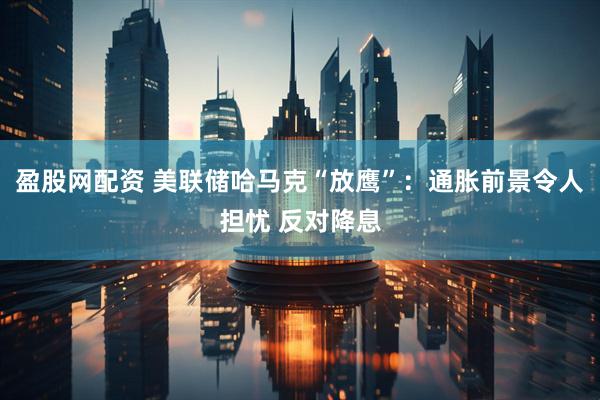 盈股网配资 美联储哈马克“放鹰”：通胀前景令人担忧 反对降息