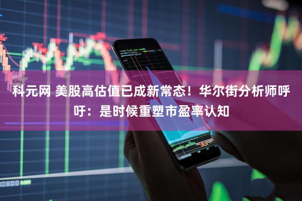 科元网 美股高估值已成新常态！华尔街分析师呼吁：是时候重塑市盈率认知