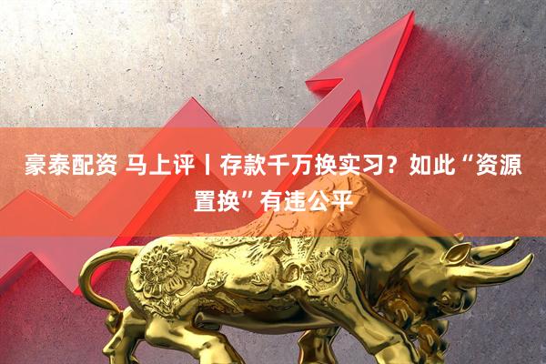 豪泰配资 马上评丨存款千万换实习？如此“资源置换”有违公平