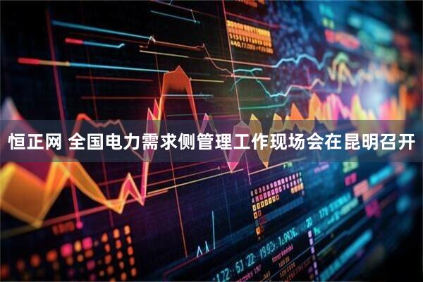 恒正网 全国电力需求侧管理工作现场会在昆明召开