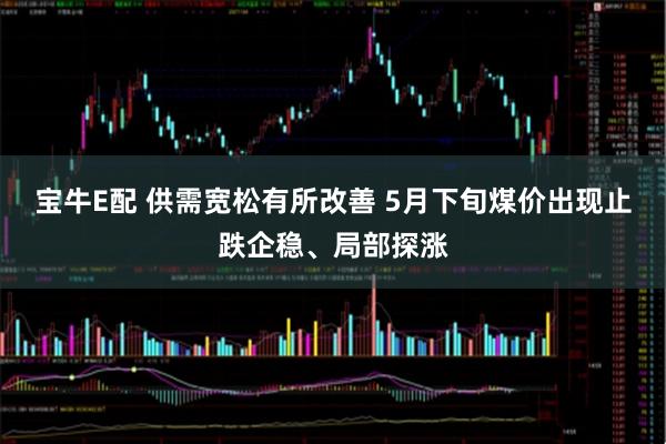 宝牛E配 供需宽松有所改善 5月下旬煤价出现止跌企稳、局部探涨