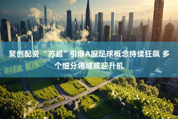 聚创配资 “苏超”引爆A股足球概念持续狂飙 多个细分领域或迎升机