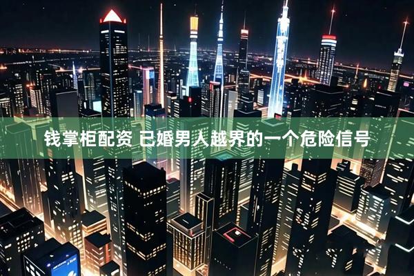 钱掌柜配资 已婚男人越界的一个危险信号
