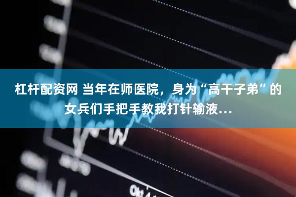 杠杆配资网 当年在师医院，身为“高干子弟”的女兵们手把手教我打针输液…