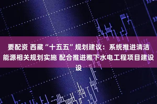 要配资 西藏“十五五”规划建议：系统推进清洁能源相关规划实施 配合推进雅下水电工程项目建设